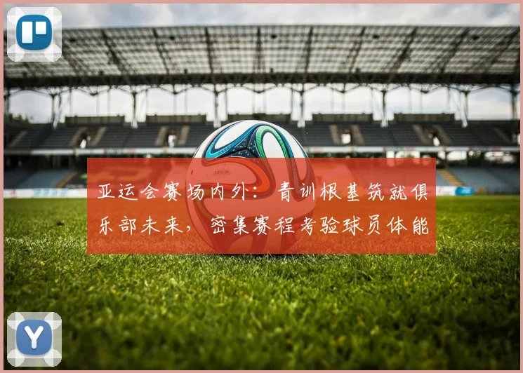 亚运会赛场内外：青训根基筑就俱乐部未来，密集赛程考验球员体能