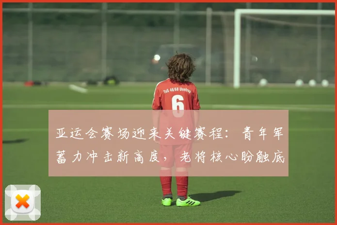 亚运会赛场迎来关键赛程：青年军蓄力冲击新高度，老将核心盼触底反弹