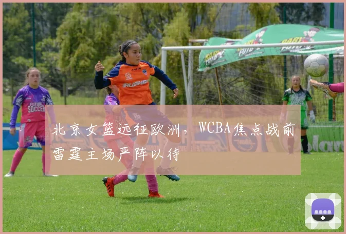 北京女篮远征欧洲，WCBA焦点战前雷霆主场严阵以待