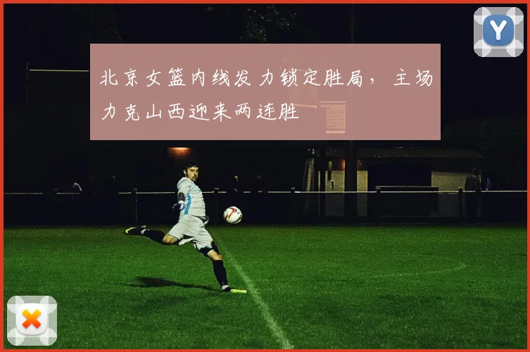 北京女篮内线发力锁定胜局，主场力克山西迎来两连胜
