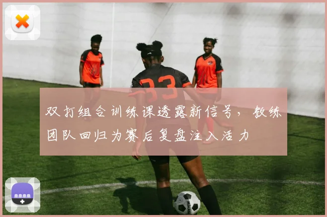 双打组合训练课透露新信号，教练团队回归为赛后复盘注入活力