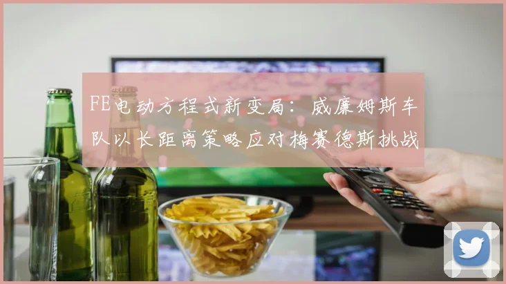 FE电动方程式新变局：威廉姆斯车队以长距离策略应对梅赛德斯挑战