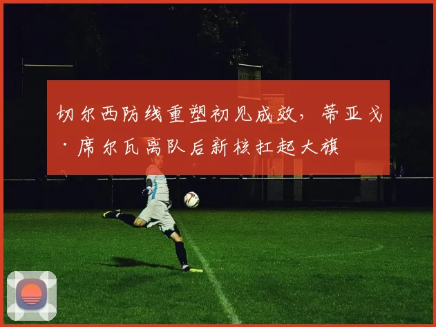切尔西防线重塑初见成效，蒂亚戈·席尔瓦离队后新核扛起大旗