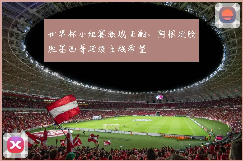 世界杯小组赛激战正酣，阿根廷险胜墨西哥延续出线希望