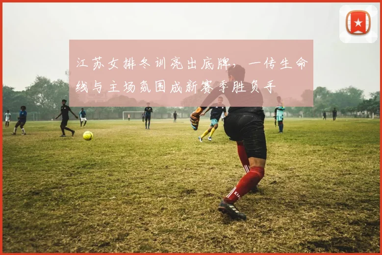 江苏女排冬训亮出底牌，一传生命线与主场氛围成新赛季胜负手