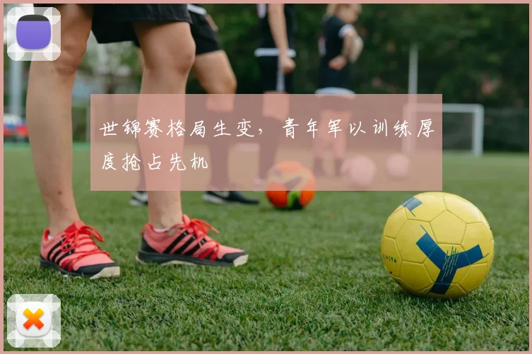 世锦赛格局生变，青年军以训练厚度抢占先机