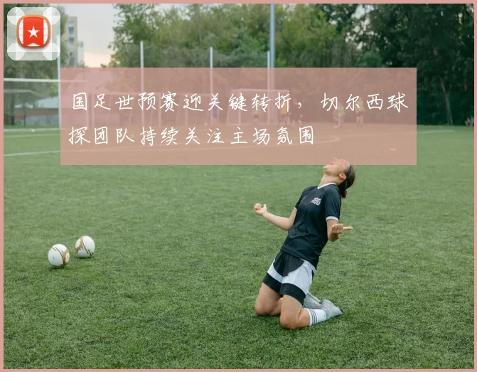 国足世预赛迎关键转折，切尔西球探团队持续关注主场氛围