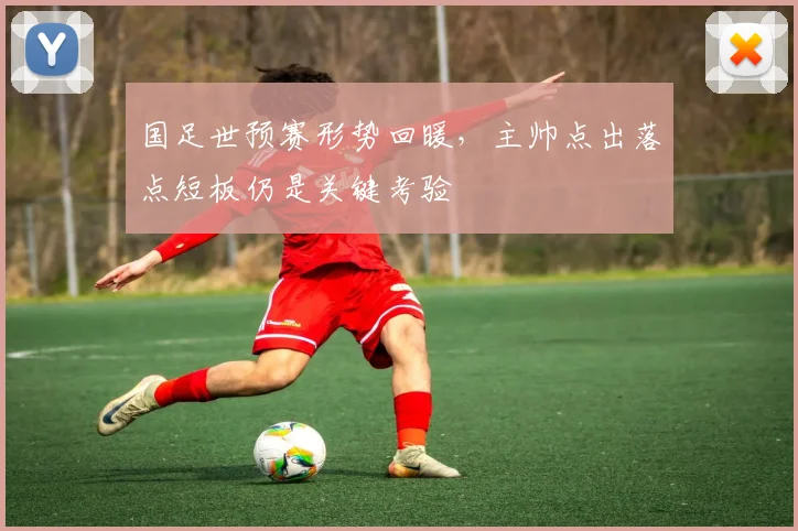 国足世预赛形势回暖，主帅点出落点短板仍是关键考验