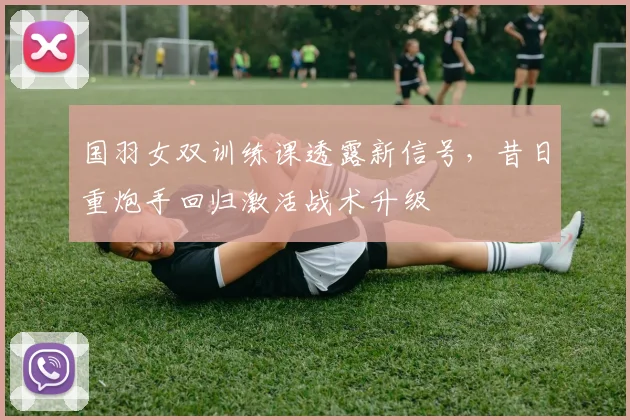 国羽女双训练课透露新信号，昔日重炮手回归激活战术升级
