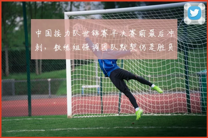 中国接力队世锦赛半决赛前最后冲刺，教练组强调团队默契仍是胜负手