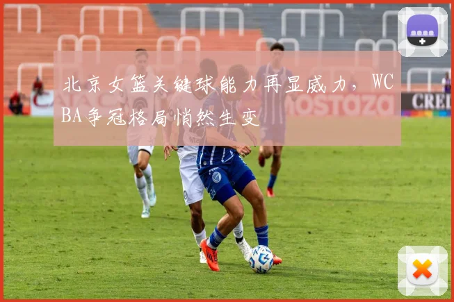 北京女篮关键球能力再显威力，WCBA争冠格局悄然生变
