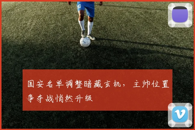 国安名单调整暗藏玄机，主帅位置争夺战悄然升级