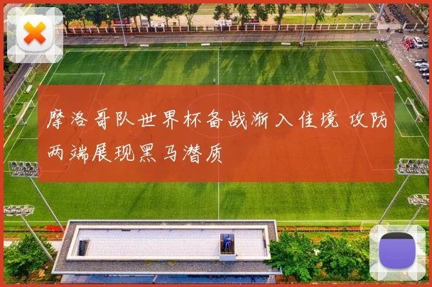 摩洛哥队世界杯备战渐入佳境 攻防两端展现黑马潜质