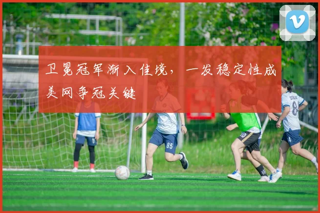 卫冕冠军渐入佳境，一发稳定性成美网争冠关键