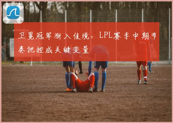 卫冕冠军渐入佳境，LPL赛季中期节奏把控成关键变量