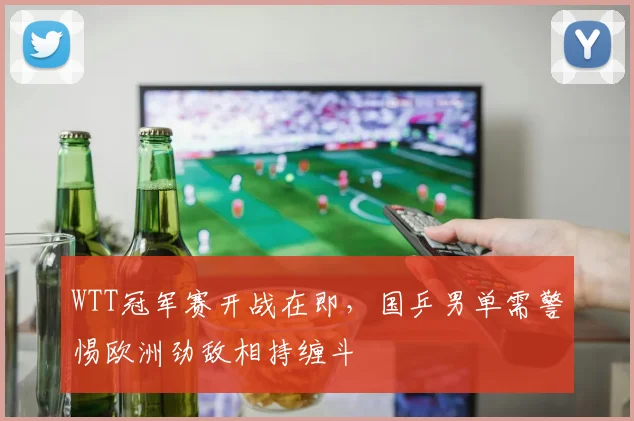 WTT冠军赛开战在即，国乒男单需警惕欧洲劲敌相持缠斗