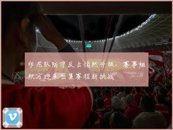 印尼队防守反击悄然升级，赛事组织方迎来密集赛程新挑战