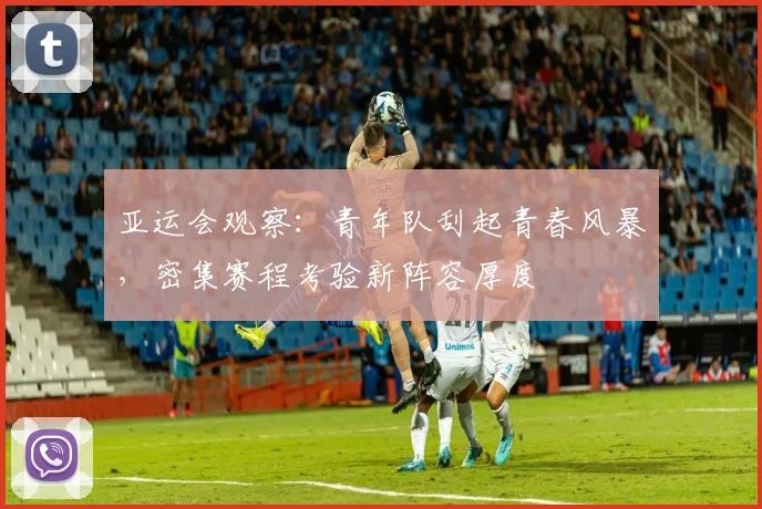 亚运会观察：青年队刮起青春风暴，密集赛程考验新阵容厚度