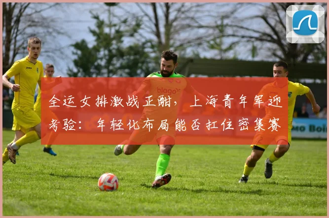 全运女排激战正酣，上海青年军迎考验：年轻化布局能否扛住密集赛程