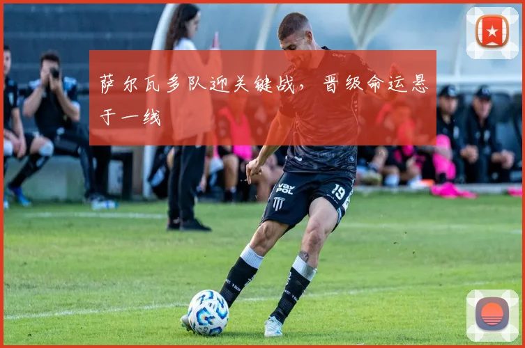 萨尔瓦多队迎关键战，晋级命运悬于一线