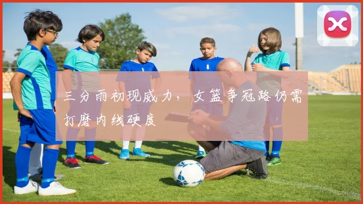 三分雨初现威力，女篮争冠路仍需打磨内线硬度