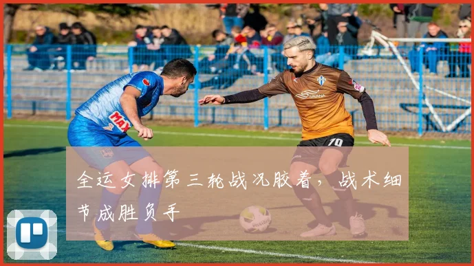 全运女排第三轮战况胶着，战术细节成胜负手