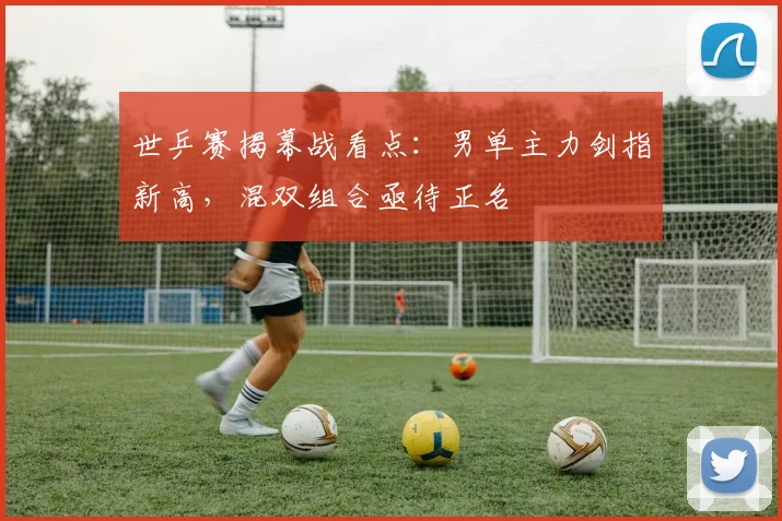 世乒赛揭幕战看点：男单主力剑指新高，混双组合亟待正名