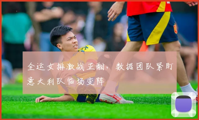 全运女排激战正酣，数据团队紧盯意大利队临场变阵