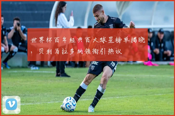 世界杯百年经典百大球星榜单揭晓，贝利马拉多纳领衔引热议