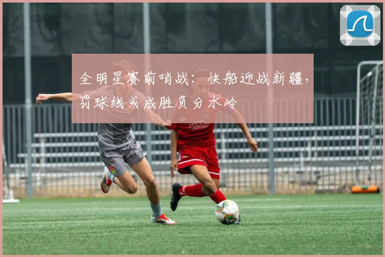 全明星赛前哨战：快船迎战新疆，罚球线或成胜负分水岭