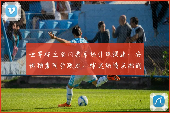 世界杯主场门票系统升级提速，安保预案同步跟进，球迷热情点燃倒计时