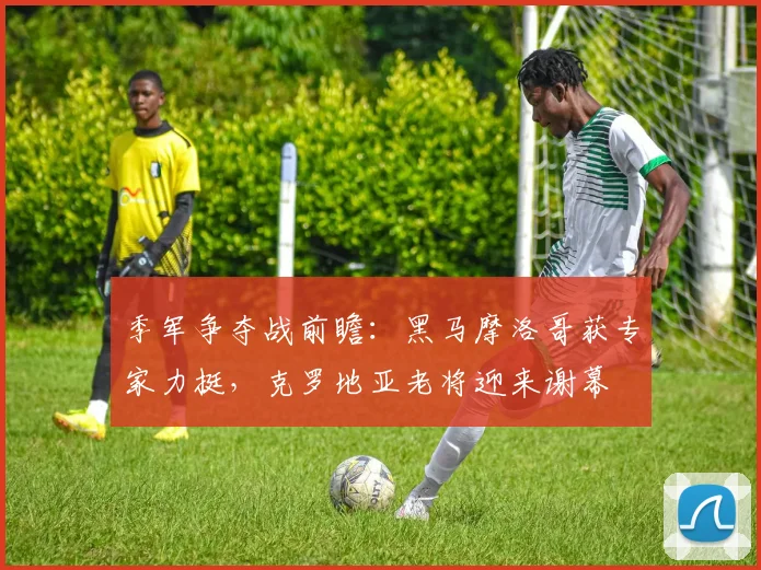 季军争夺战前瞻：黑马摩洛哥获专家力挺，克罗地亚老将迎来谢幕