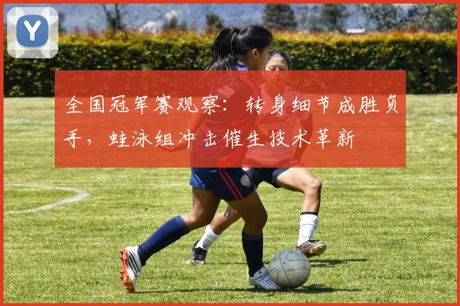全国冠军赛观察：转身细节成胜负手，蛙泳组冲击催生技术革新
