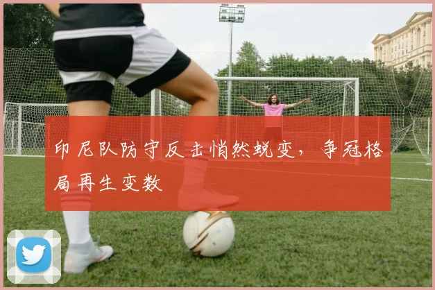 印尼队防守反击悄然蜕变，争冠格局再生变数
