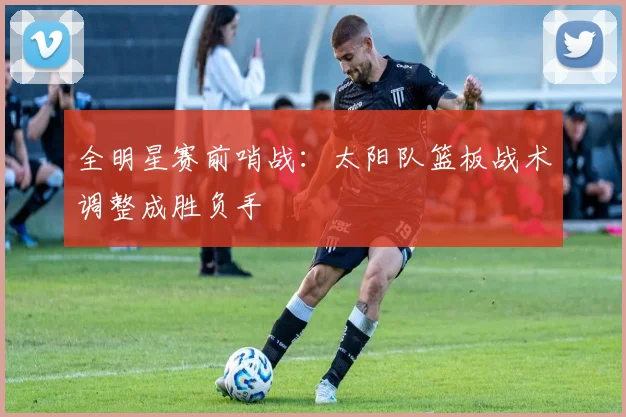 全明星赛前哨战：太阳队篮板战术调整成胜负手