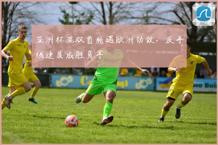 亚洲杯混双首轮遇欧洲劲敌，反手线速度成胜负手