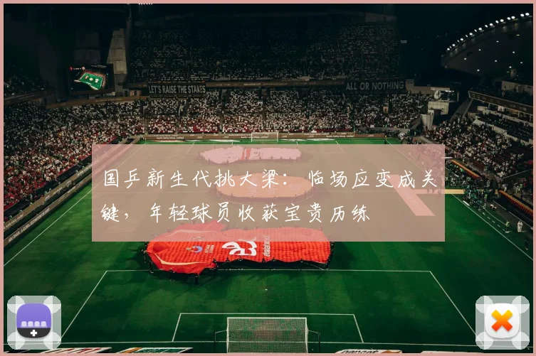 国乒新生代挑大梁：临场应变成关键，年轻球员收获宝贵历练