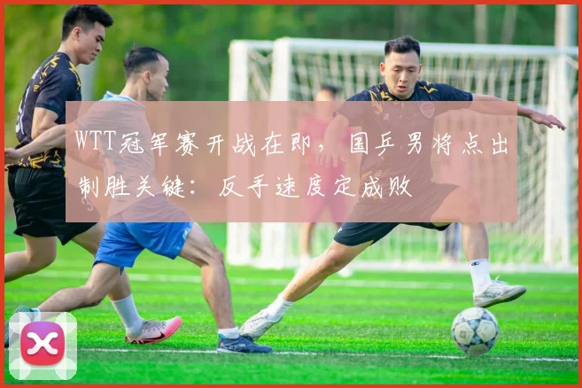 WTT冠军赛开战在即，国乒男将点出制胜关键：反手速度定成败