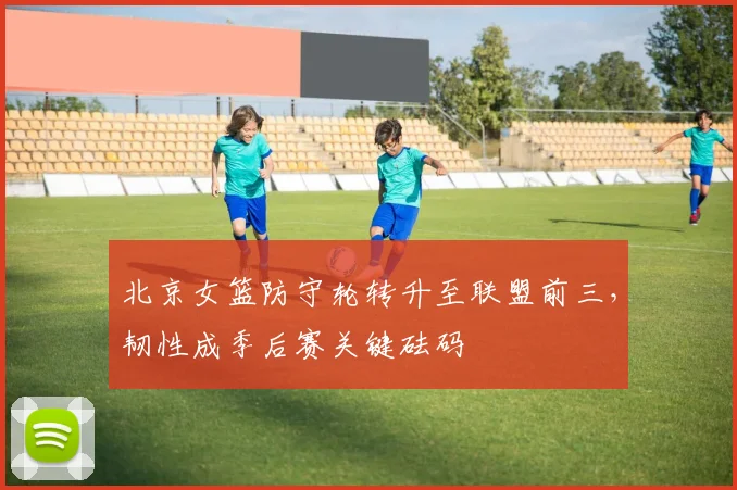 北京女篮防守轮转升至联盟前三，韧性成季后赛关键砝码
