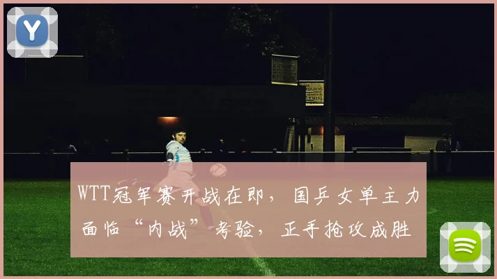 WTT冠军赛开战在即，国乒女单主力面临“内战”考验，正手抢攻成胜负关键