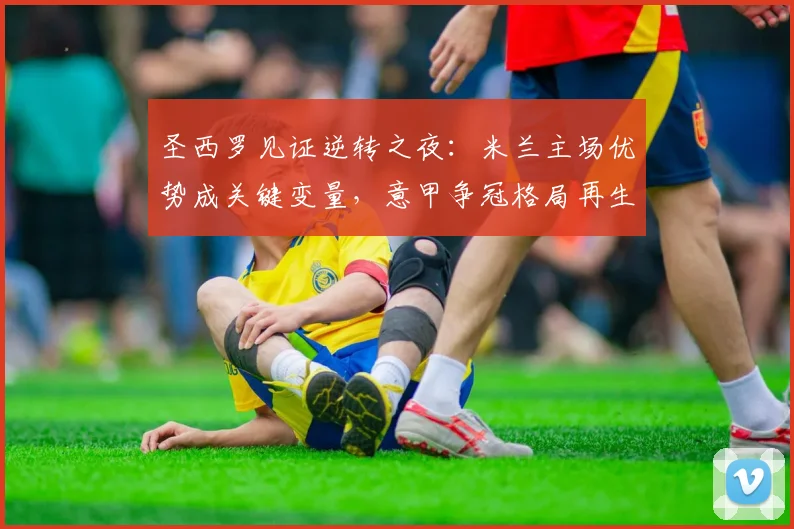 圣西罗见证逆转之夜：米兰主场优势成关键变量，意甲争冠格局再生变数