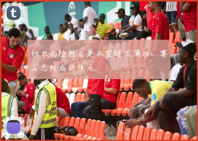 切尔西险胜后更衣室暗流涌动，赛后总结成新焦点