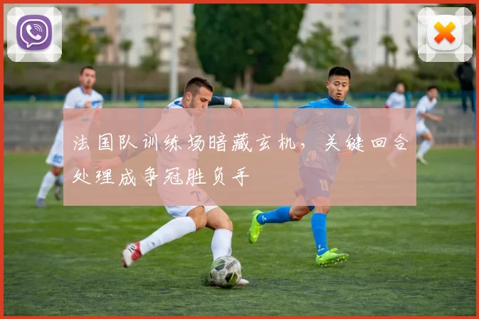 法国队训练场暗藏玄机，关键回合处理成争冠胜负手
