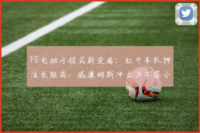 FE电动方程式新变局：红牛车队押注长距离，威廉姆斯冲击力不容小觑