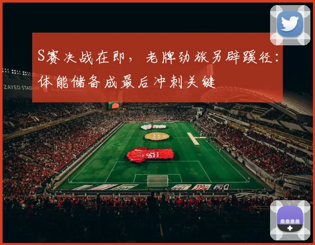 S赛决战在即，老牌劲旅另辟蹊径：体能储备成最后冲刺关键