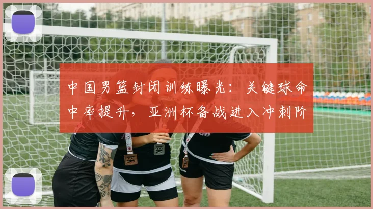 中国男篮封闭训练曝光：关键球命中率提升，亚洲杯备战进入冲刺阶段