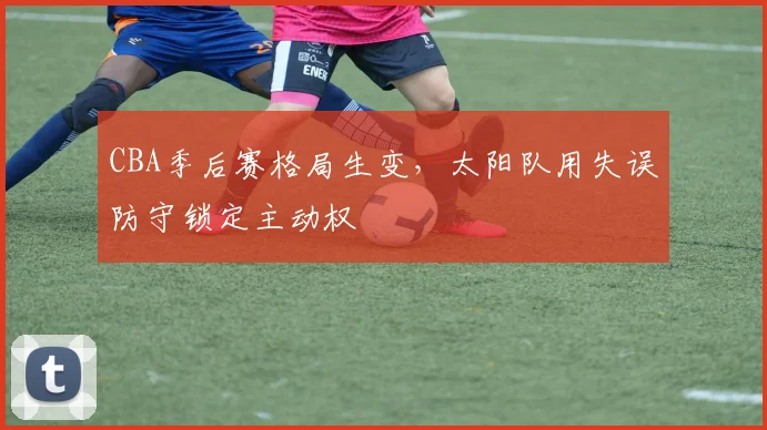 CBA季后赛格局生变，太阳队用失误防守锁定主动权