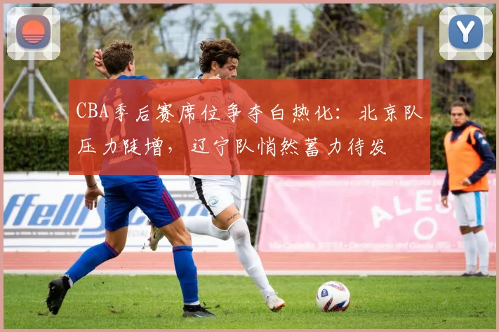CBA季后赛席位争夺白热化：北京队压力陡增，辽宁队悄然蓄力待发