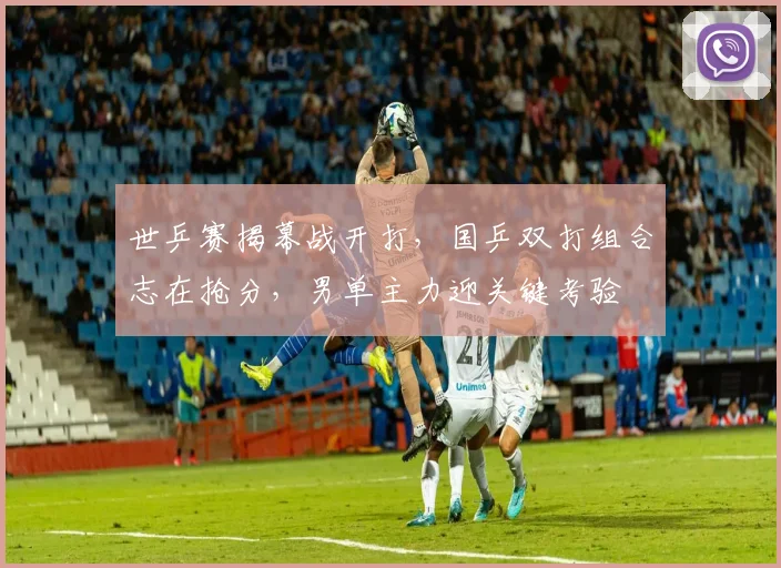 世乒赛揭幕战开打，国乒双打组合志在抢分，男单主力迎关键考验