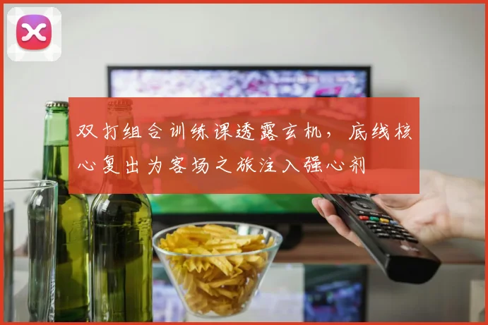 双打组合训练课透露玄机，底线核心复出为客场之旅注入强心剂